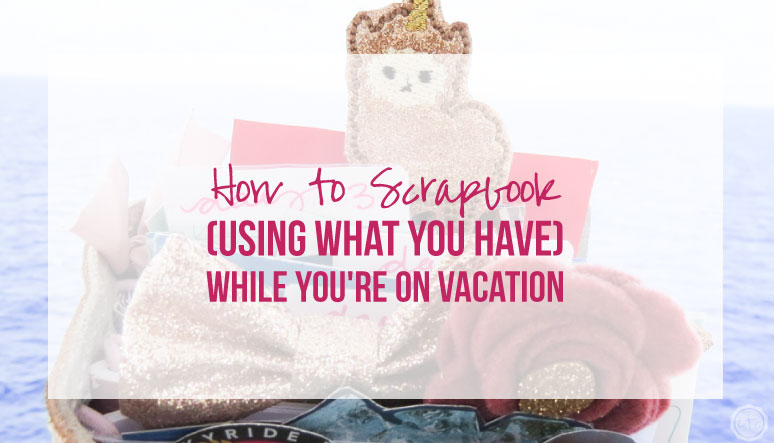 How to Scrapbook (Using What You Have) While You’re on Vacation